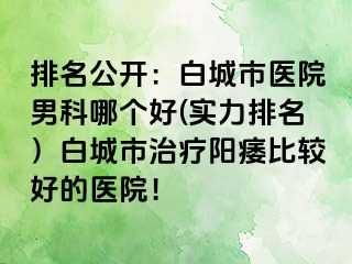 排名公开：白城市医院男科哪个好(实力排名）白城市治疗阳痿比较好的医院！