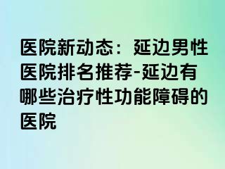 医院新动态：延边男性医院排名推荐-延边有哪些治疗性功能障碍的医院