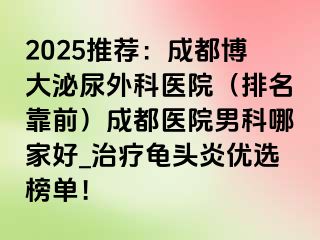 2025推荐：成都博大泌尿外科医院（排名靠前）成都医院男科哪家好_治疗龟头炎优选榜单！