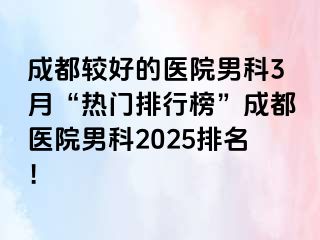 成都较好的医院男科3月“热门排行榜”成都医院男科2025排名！