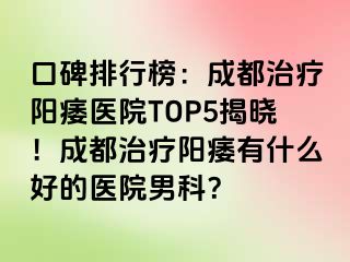 口碑排行榜：成都治疗阳痿医院TOP5揭晓！成都治疗阳痿有什么好的医院男科？