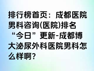排行榜首页：成都医院男科咨询(医院)排名“今日”更新-成都博大泌尿外科医院男科怎么样啊？