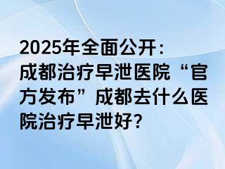 2025年全面公开：成都治疗早泄医院“官方发布”成都去什么医院治疗早泄好？