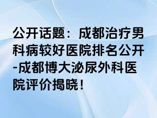 公开话题：成都治疗男科病较好医院排名公开-成都博大泌尿外科医院评价揭晓！
