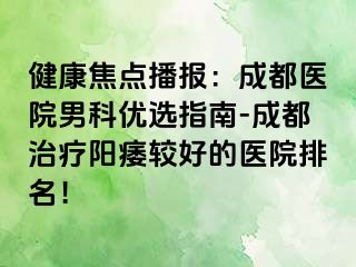 健康焦点播报：成都医院男科优选指南-成都治疗阳痿较好的医院排名！
