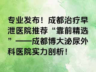 专业发布！成都治疗早泄医院推荐“靠前精选”——成都博大泌尿外科医院实力剖析！