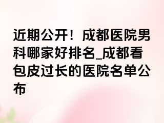 近期公开！成都医院男科哪家好排名_成都看包皮过长的医院名单公布