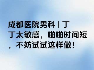 成都医院男科 | 丁丁太敏感，啪啪时间短，不妨试试这样做！