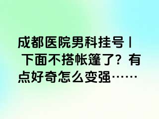 成都医院男科挂号 | 下面不搭帐篷了？有点好奇怎么变强……
