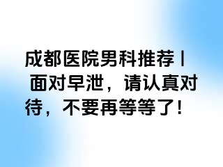 成都医院男科推荐 | 面对早泄，请认真对待，不要再等等了！