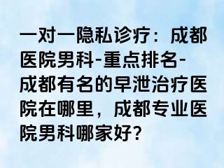 一对一隐私诊疗：成都医院男科-重点排名-成都有名的早泄治疗医院在哪里，成都专业医院男科哪家好？