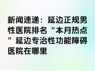 新闻速递：延边正规男性医院排名“本月热点”延边专治性功能障碍医院在哪里