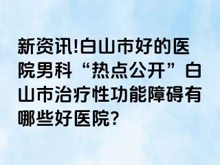 新资讯!白山市好的医院男科“热点公开”白山市治疗性功能障碍有哪些好医院?