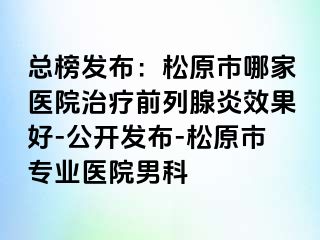 总榜发布：松原市哪家医院治疗前列腺炎效果好-公开发布-松原市专业医院男科