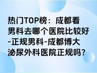 热门TOP榜：成都看男科去哪个医院比较好-正规男科-成都博大泌尿外科医院正规吗？