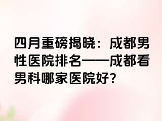 四月重磅揭晓：成都男性医院排名——成都看男科哪家医院好？