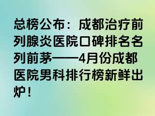 总榜公布：成都治疗前列腺炎医院口碑排名名列前茅——4月份成都医院男科排行榜新鲜出炉！