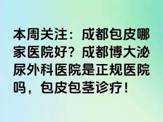 本周关注：成都包皮哪家医院好？成都博大泌尿外科医院是正规医院吗，包皮包茎诊疗！
