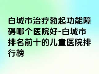 白城市治疗勃起功能障碍哪个医院好-白城市排名前十的儿童医院排行榜