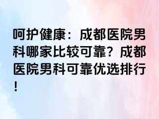 呵护健康：成都医院男科哪家比较可靠？成都医院男科可靠优选排行！