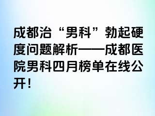 成都治“男科”勃起硬度问题解析——成都医院男科四月榜单在线公开！