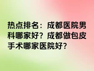 热点排名：成都医院男科哪家好？成都做包皮手术哪家医院好？