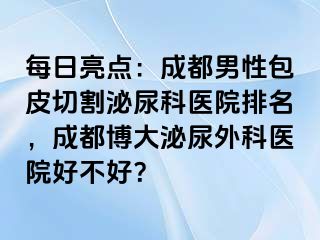 每日亮点：成都男性包皮切割泌尿科医院排名，成都博大泌尿外科医院好不好？