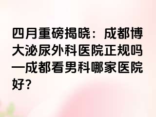 四月重磅揭晓：成都博大泌尿外科医院正规吗—成都看男科哪家医院好？