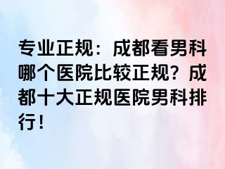 专业正规：成都看男科哪个医院比较正规？成都十大正规医院男科排行！