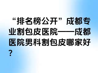“排名榜公开”成都专业割包皮医院——成都医院男科割包皮哪家好？