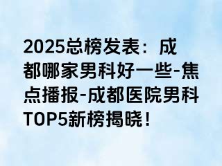 2025总榜发表：成都哪家男科好一些-焦点播报-成都医院男科TOP5新榜揭晓！