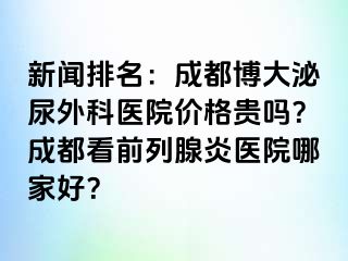 新闻排名：成都博大泌尿外科医院价格贵吗？成都看前列腺炎医院哪家好？