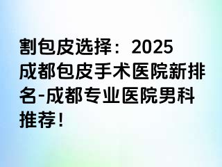 割包皮选择：2025成都包皮手术医院新排名-成都专业医院男科推荐！
