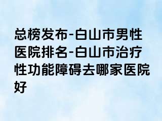 总榜发布-白山市男性医院排名-白山市治疗性功能障碍去哪家医院好