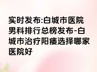 实时发布:白城市医院男科排行总榜发布-白城市治疗阳痿选择哪家医院好