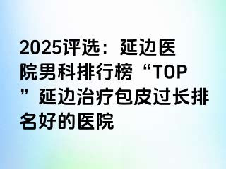 2025评选：延边医院男科排行榜“TOP”延边治疗包皮过长排名好的医院