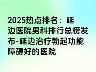 2025热点排名：延边医院男科排行总榜发布-延边治疗勃起功能障碍好的医院