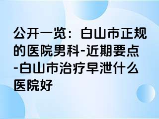 公开一览：白山市正规的医院男科-近期要点-白山市治疗早泄什么医院好