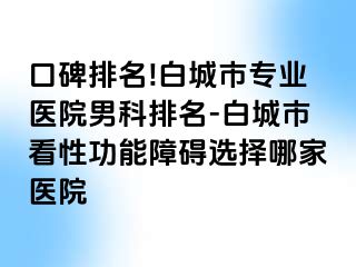 口碑排名!白城市专业医院男科排名-白城市看性功能障碍选择哪家医院