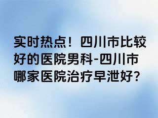 实时热点！四川市比较好的医院男科-四川市哪家医院治疗早泄好？