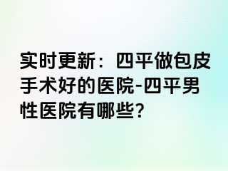 实时更新：四平做包皮手术好的医院-四平男性医院有哪些？