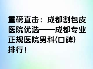 重磅直击：成都割包皮医院优选——成都专业正规医院男科(口碑)排行！