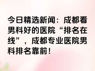 今日精选新闻：成都看男科好的医院“排名在线”，成都专业医院男科排名靠前！