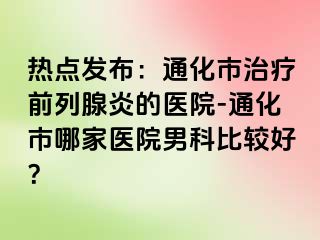 热点发布：通化市治疗前列腺炎的医院-通化市哪家医院男科比较好？