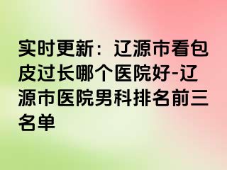 实时更新：辽源市看包皮过长哪个医院好-辽源市医院男科排名前三名单