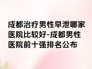 成都治疗男性早泄哪家医院比较好-成都男性医院前十强排名公布