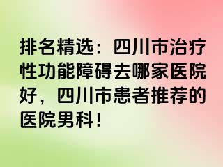 排名精选：四川市治疗性功能障碍去哪家医院好，四川市患者推荐的医院男科！