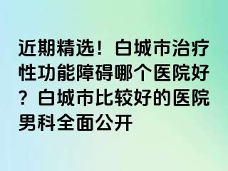 近期精选！白城市治疗性功能障碍哪个医院好？白城市比较好的医院男科全面公开