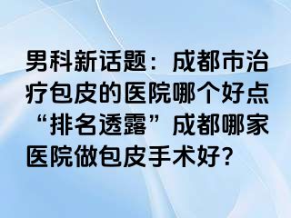男科新话题：成都市治疗包皮的医院哪个好点“排名透露”成都哪家医院做包皮手术好？