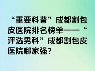 “重要科普”成都割包皮医院排名榜单——“评选男科”成都割包皮医院哪家强？